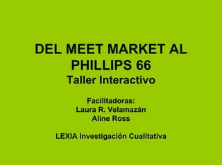 DEL MEET MARKET AL
    PHILLIPS 66
     Taller Interactivo
          Facilitadoras:
       Laura R. Velamazán
           Aline Ross

  LEXIA Investigación Cualitativa
 