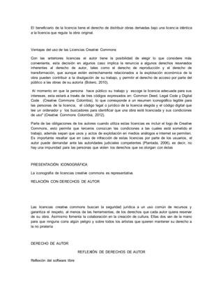 El beneficiario de la licencia tiene el derecho de distribuir obras derivadas bajo una licenc ia idéntica 
a la licencia que regula la obra original. 
Ventajas del uso de las Licencias Creative Commons 
Con las anteriores licencias el autor tiene la posibilidad de elegir lo que considere más 
conveniente, esta decisión en algunos caso implica la renuncia a algunos derechos reservados 
inherentes al derecho de autor, tales como el derecho de reproducción y el derecho de 
transformación, que aunque estén estrechamente relacionados a la explotación económica de la 
obra pueden contribuir a la divulgación de su trabajo, y permitir el derecho de acceso por parte del 
público a las obras de su autoría (Botero, 2010). 
Al momento en que la persona hace público su trabajo y escoge la licencia adecuada para sus 
intereses, esta estará a través de tres códigos expresados en: Common Deed, Legal Code y Digital 
Code (Creative Commons Colombia), lo que corresponde a un resumen iconográfico legible para 
las personas de la licencia, el código legal o jurídico de la licencia elegida y el código digital que 
lee un ordenador y los buscadores para identificar que una obra esté licenciada y sus condiciones 
de uso" (Creative Commons Colombia, 2012). 
Parte de las obligaciones de los autores cuando utiliza estas licencias es incluir el logo de Creative 
Commons, esto permite que terceros conozcan las condiciones a las cuales está sometido el 
trabajo, además sepan que usos y actos de explotación en medios análogos e internet se permiten. 
Es importante resaltar que en caso de infracción de estas licencias por parte de los usuarios, el 
autor puede demandar ante las autoridades judiciales competentes (Plantada, 2006), es decir, no 
hay una impunidad para las personas que violen los derechos que se otorgan con éstas 
PRESENTACIÓN ICONOGRÁFICA 
La iconografía de licencias creative commons es representativa 
RELACIÓN CON DERECHOS DE AUTOR 
Las licencias creative commons buscan la seguridad jurídica a un uso común de recursos y 
garantiza el respeto, al menos da las herramientas, de los derechos que cada autor quiera reservar 
de su obra. Asimismo fomenta la colaboración en la creación de cultura. Ellas dos van de la mano 
para que ninguna corra algún peligro y sobre todos los artistas que quieren mantener su derecho a 
la no piratería 
DERECHO DE AUTOR 
REFLEXIÓN DE DERECHOS DE AUTOR 
Reflexión del software libre 
 