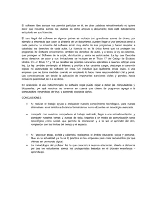 El software libre aunque nos permite participar en él, en otras palabras retroalimentarlo no quiere 
decir que nosotros somos los dueños de dicho artículo o documento todo está debidamente 
estipulado en sus licencias. 
El uso ilegal del software en algunos países es multado con grandiosas sumas de dinero, por 
ejemplo a empresas que usan la piratería de un documento, pueden llegar a una denuncia penal a 
cada persona, la industria del software están muy alerta de sus programas y hacen respetar a 
cabalidad los derechos de cada autor. La licencia no es la única forma que se protegen los 
programas de Software encontramos también los derechos de autor, y a veces la ley de patentes, 
que protegen al Software de la copia, distribución y venta no autorizadas. La ley que Describe 
estos derechos de autor y sus limitaciones se incluyen en el Título 17 del Código de Estados 
Unidos. En el Título 17 y 18 se detallan las posibles sanciones aplicables a quienes infrinjan esta 
ley. La ley también contempla el Internet y prohíbe a los usuarios cargar, descargar o transmitir 
copias no autorizadas de software en línea. Un individuo que quebranta estas leyes, o una 
empresa que no toma medidas cuando un empleado lo hace, tiene responsabilidad civil y penal. 
Las consecuencias van desde la aplicación de importantes sanciones civiles y penales, hasta 
incluso la posibilidad de ir a la cárcel. 
En ocasiones el uso indiscriminado de software ilegal puede llegar a dañar las computadoras y 
bloquearlas, por qué nosotros no tenemos en cuenta que clases de programas agrega a la 
computadora llenándolas de virus y sufriendo costosos daños. 
CONCLUSIONES 
 Al realizar el trabajo ayudo a enriquecer nuestro conocimiento tecnológico, para nuevas 
alternativas en el ámbito a distancia formándonos como docentes en tecnología avanzada. 
 compartir con nuestros compañeros el trabajo realizado, llegar a una retroalimentación, y 
compartir nuestros temas y puntos de vista, llegando a un medio de comunicación tanto 
tecnológico como social, que permite la interacción y a la vez el aprender del otro, 
rompiendo con los limitas del tiempo y el espacio. 
 Al practicar blogs, scribd y cálamelo, realizamos el ámbito educativo, social y personal. 
Que en la actualidad ya no se lo practica en las empresas para crear documentos por que 
vivimos en un mundo digital. 
 La metodología del profesor fue la que caracteriza nuestra educación, abierta a distancia 
por que los estudiantes somos los protagonistas basados en el proceso enseñanza – 
aprendizaje. 
