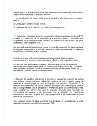 calidad como la entrega puntual se ven seriamente afectadas por dicha actitud.
Gestionar los costos en la empresa implica:
1. La planificación de costos destinados a maximizar el margen entre ingresos y
costos.
2. La reducción sistemática de costos.
3. La planeación de la inversión por parte de la alta gerencia.

12. Estado de resultados, teniendo en cuenta la utilidad operativa neta, bruta ETC,
es decir con base a todos los resultados de la empresa, teniendo en cuenta esto
se pueden hacer comparaciones respecto al patrimonio o los activos, es decir,
rentabilidad sobre el patrimonio.
A través del análisis financiero se quiere conocer la capacidad de pago que tiene
la empresa a corto plazo, y para ello se analiza básicamente la relación existente
entre Pasivo corriente y Activo corriente.

En la forma en que se financian los activos de las empresas. Cada uno de los
componentes de la estructura patrimonial: Activo = Pasivo + Patrimonio Neto, tiene
su costo que está relacionado con el riesgo. Miden la capacidad de generación de
utilidad por parte de la empresa. Tiene por objetivo apreciar el resultado neto, obtenido a
partir de ciertas decisiones y políticas en la administración de la empresa. Evalúa los
resultados económicos de la actividad empresarial.

13.El punto de equilibrio económico y productivo, representa en punto de partida

para indicar cuantas unidades deben de venderse si una compañía opera sin
perdidas. A una empresa de nada le sirve producir perdidas. El efectivo no lo
requiere solo para cubrir los costos variables y los fijos, sino también para efectuar
los abonos pactados en sus obligaciones financieras, para cancelar los impuestos,
para comprar los activos fijos que la empresa necesita, para financiar los
incrementos de cartera y de inventario que la inflación y/o crecimiento
demandaran sin duda, y sobre todo para garantizarle a los accionistas un justo
retorno de su inversión.
Las variables serian la poca demanda del producto, la competencia, la mala
aplicación de la segmentación de mercado, ETC.

 