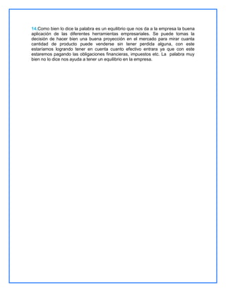 14.Como bien lo dice la palabra es un equilibrio que nos da a la empresa la buena
aplicación de las diferentes herramientas empresariales. Se puede tomas la
decisión de hacer bien una buena proyección en el mercado para mirar cuanta
cantidad de producto puede venderse sin tener perdida alguna, con este
estaríamos logrando tener en cuenta cuanto efectivo entrara ya que con este
estaremos pagando las obligaciones financieras, impuestos etc. La palabra muy
bien no lo dice nos ayuda a tener un equilibrio en la empresa.

 