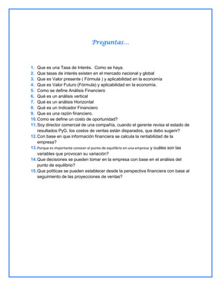 Preguntas…

1. Que es una Tasa de Interés. Como se haya.
2. Que tasas de interés existen en el mercado nacional y global
3. Que es Valor presente ( Fórmula ) y aplicabilidad en la economía
4. Que es Valor Futuro (Fórmula) y aplicabilidad en la economía.
5. Como se define Análisis Financiero
6. Qué es un análisis vertical
7. Qué es un análisis Horizontal
8. Qué es un Indicador Financiero
9. Que es una razón financiero.
10. Como se define un costo de oportunidad?
11. Soy director comercial de una compañía, cuando el gerente revisa el estado de
resultados PyG, los costos de ventas están disparados, que debo sugerir?
12. Con base en que información financiera se calcula la rentabilidad de la
empresa?
13. Porque es importante conocer el punto de equilibrio en una empresa y cuáles son las
variables que provocan su variación?
14. Que decisiones se pueden tomar en la empresa con base en el análisis del
punto de equilibrio?
15. Que políticas se pueden establecer desde la perspectiva financiera con base al
seguimiento de las proyecciones de ventas?

 