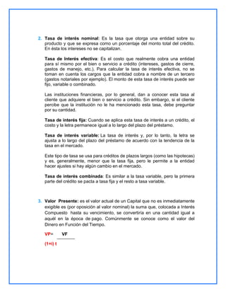 2. Tasa de interés nominal: Es la tasa que otorga una entidad sobre su
producto y que se expresa como un porcentaje del monto total del crédito.
En ésta los intereses no se capitalizan.
Tasa de Interés efectiva: Es el costo que realmente cobra una entidad
para sí mismo por el bien o servicio a crédito (intereses, gastos de cierre,
gastos de manejo, etc.). Para calcular la tasa de interés efectiva, no se
toman en cuenta los cargos que la entidad cobra a nombre de un tercero
(gastos notariales por ejemplo). El monto de esta tasa de interés puede ser
fijo, variable o combinado.
Las instituciones financieras, por lo general, dan a conocer esta tasa al
cliente que adquiere el bien o servicio a crédito. Sin embargo, si el cliente
percibe que la institución no le ha mencionado esta tasa, debe preguntar
por su cantidad.
Tasa de interés fija: Cuando se aplica esta tasa de interés a un crédito, el
costo y la letra permanece igual a lo largo del plazo del préstamo.
Tasa de interés variable: La tasa de interés y, por lo tanto, la letra se
ajusta a lo largo del plazo del préstamo de acuerdo con la tendencia de la
tasa en el mercado.
Este tipo de tasa se usa para créditos de plazos largos (como las hipotecas)
y es, generalmente, menor que la tasa fija, pero le permite a la entidad
hacer ajustes si hay algún cambio en el mercado.
Tasa de interés combinada: Es similar a la tasa variable, pero la primera
parte del crédito se pacta a tasa fija y el resto a tasa variable.

3. Valor Presente: es el valor actual de un Capital que no es inmediatamente
exigible es (por oposición al valor nominal) la suma que, colocada a Interés
Compuesto hasta su vencimiento, se convertiría en una cantidad igual a
aquél en la época de pago. Comúnmente se conoce como el valor del
Dinero en Función del Tiempo.
VP=
(1+i) t

VF

 