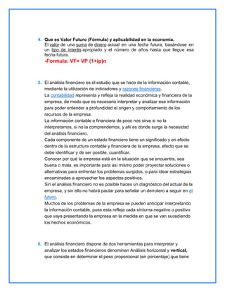 4. Que es Valor Futuro (Fórmula) y aplicabilidad en la economía.
El valor de una suma de dinero actual en una fecha futura, basándose en
un tipo de interés apropiado y el número de años hasta que llegue esa
fecha futura.

-Formula: VF= VP (1+ip)n

5. El análisis financiero es el estudio que se hace de la información contable,
mediante la utilización de indicadores y razones financieras.
La contabilidad representa y refleja la realidad económica y financiera de la
empresa, de modo que es necesario interpretar y analizar esa información
para poder entender a profundidad el origen y comportamiento de los
recursos de la empresa.
La información contable o financiera de poco nos sirve si no la
interpretamos, si no la comprendemos, y allí es donde surge la necesidad
del análisis financiero.
Cada componente de un estado financiero tiene un significado y en efecto
dentro de la estructura contable y financiera de la empresa, efecto que se
debe identificar y de ser posible, cuantificar.
Conocer por qué la empresa está en la situación que se encuentra, sea
buena o mala, es importante para así mismo poder proyectar soluciones o
alternativas para enfrentar los problemas surgidos, o para idear estrategias
encaminadas a aprovechar los aspectos positivos.
Sin el análisis financiero no es posible haces un diagnóstico del actual de la
empresa, y sin ello no habrá pautar para señalar un derrotero a seguir en el
futuro.
Muchos de los problemas de la empresa se pueden anticipar interpretando
la información contable, pues esta refleja cada síntoma negativo o positivo
que vaya presentando la empresa en la medida en que se van sucediendo
los hechos económicos.

6. El análisis financiero dispone de dos herramientas para interpretar y
analizar los estados financieros denominan Análisis horizontal y vertical,
que consiste en determinar el peso proporcional (en porcentaje) que tiene

 