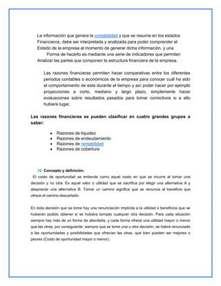 La información que genera la contabilidad y que se resume en los estados
Financieros, debe ser interpretada y analizada para poder comprender el
Estado de la empresa al momento de generar dicha información, y una
Forma de hacerlo es mediante una serie de indicadores que permiten
Analizar las partes que componen la estructura financiera de la empresa.
Las razones financieras permiten hacer comparativas entre los diferentes
periodos contables o económicos de la empresa para conocer cuál ha sido
el comportamiento de esta durante el tiempo y así poder hacer por ejemplo
proyecciones a corto, mediano y largo plazo, simplemente hacer
evaluaciones sobre resultados pasados para tomar correctivos si a ello
hubiere lugar.
Las razones financieras se pueden clasificar en cuatro grandes grupos a
saber:
Razones de liquidez
Razones de endeudamiento
Razones de rentabilidad
Razones de cobertura

10. Concepto y definición.
El costo de oportunidad se entiende como aquel costo en que se incurre al tomar una
decisión y no otra. Es aquel valor o utilidad que se sacrifica por elegir una alternativa A y
despreciar una alternativa B. Tomar un camino significa que se renuncia al beneficio que
ofrece el camino descartado.
En toda decisión que se tome hay una renunciación implícita a la utilidad o beneficios que se
hubieran podido obtener si se hubiera tomado cualquier otra decisión. Para cada situación
siempre hay más de un forma de abordarla, y cada forma ofrece una utilidad mayor o menor
que las otras, por consiguiente, siempre que se tome una u otra decisión, se habrá renunciado
a las oportunidades y posibilidades que ofrecían las otras, que bien pueden ser mejores o
peores (Costo de oportunidad mayor o menor).

 