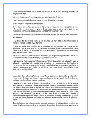 11.Si los costos tienen variaciones necesitamos datos para saber y elaborar un
diagnostico, y en
La mayoría de situaciones se presentan los siguientes factores:
1.- no se tienen controles internos sobre los diferentes procesos
2.- no se están registrando las salidas.
Si mediante el análisis de estos factores no se logra mejorar necesitamos más
información por ejemplo. Los proveedores: cada cuanto se compra, que tipo de
inventarios se maneja, cada cuando se hacen inventarios? etc.
Luego de este análisis, detectar las verdaderas causas de manera más especifica
Por ejemplo:
1- El Nivel de descuento hecho a los clientes fue muy alto en los meses que el
costo de ventas estaba muy elevado.
2- No se tenía una política de ir actualizando los precios de venta de los
productos; por lo cual cuando un repuesto subía de costo; esa diferencia no se
trasladaba al precio de venta del producto; esto causo que el nivel de rentabilidad
bajara y el costo subiera
Por todo lo anterior, como director de ventas, yo sugeriría implementar uno de los
procesos más eficientes utilizado por grandes empresas
La Estrategia Kaizen como "el proceso continuo de análisis de situación para la
adopción proactiva de decisiones creativas e innovadoras tendientes a
incrementar de manera consistente la competitividad de la empresa mediante la
mejora continua de los productos, servicios y procesos (tanto productivos, como
de apoyo y planificación)".

La gestión de costos implica supervisar los procesos de desarrollo, producción y
venta de productos o servicios de buena calidad, al tiempo que trata de reducir los
costos o mantenerlos a niveles objetivos.
La reducción de costos en la empresa es el producto de diversas actividades que
lleva a cabo la gerencia. Lamentablemente en muchas empresas tratan de reducir
los costos sólo mediante el recorte de gastos; encontrándose entre las acciones
típicas el despido de personal, la restructuración y la disminución de proveedores.
Este tipo de actitudes provoca la interrupción del proceso de calidad y da como
resultado el deterioro de ésta. En los mercados actuales los clientes y
consumidores exigen una mejor calidad a un menor precio y una entrega puntual,
lo cual se formula como una más alta relación satisfactoria calidad + servicio /
precio.
Cuando la gerencia sólo concentra sus actividades en la búsqueda de precios más
bajos simplemente procede a la reducción de costos, descubriéndose que tanto la

 
