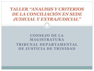 CONSEJO DE LA
MAGISTRATURA
TRIBUNAL DEPARTAMENTAL
DE JUSTICIA DE TRINIDAD
TALLER “ANALISIS Y CRITERIOS
DE LA CONCILIACIÓN EN SEDE
JUDICIAL Y EXTRAJUDICIAL”
 