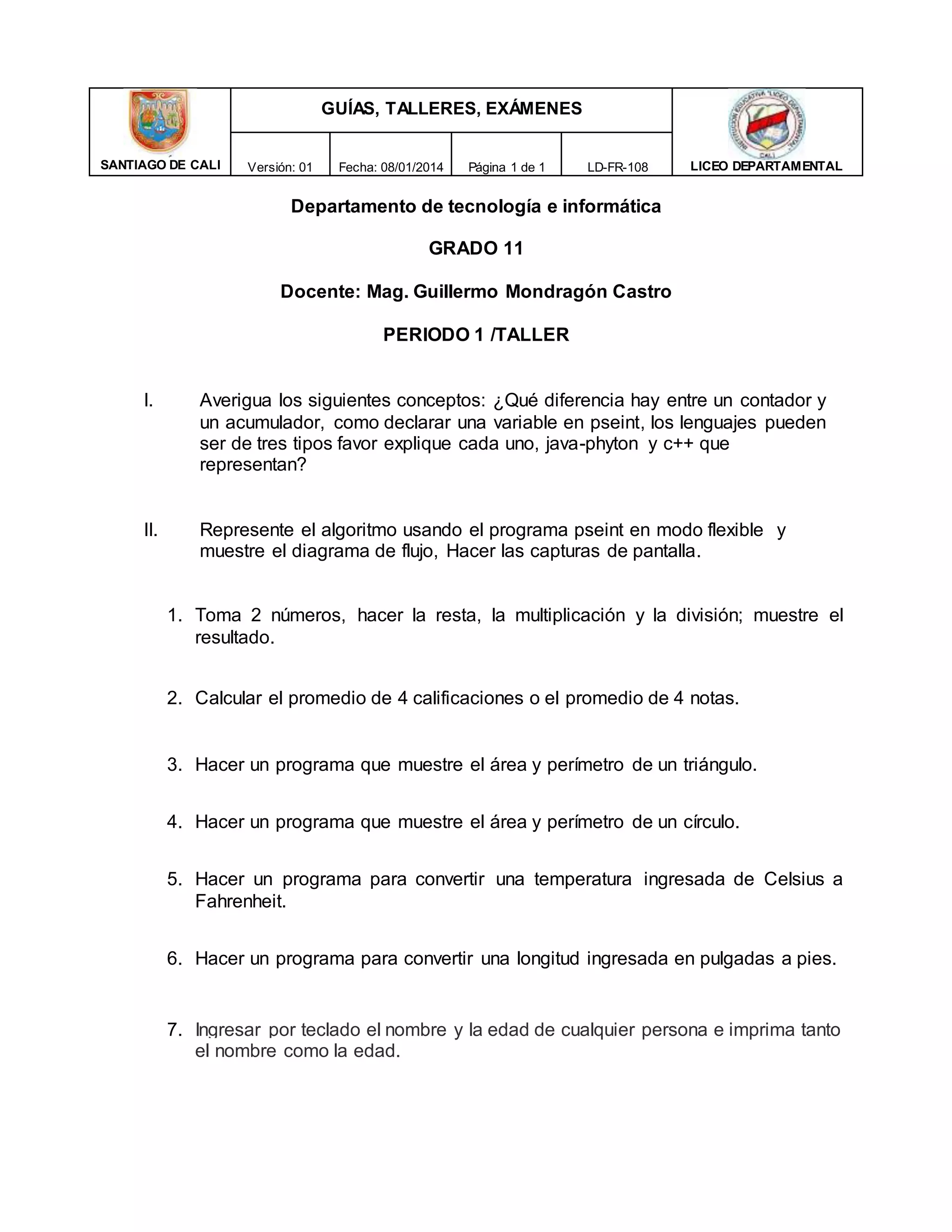 SANTIAGO DE CALI
GUÍAS, TALLERES, EXÁMENES
LICEO DEPARTAMENTAL
Versión: 01 Fecha: 08/01/2014 Página 1 de 1 LD-FR-108
Departamento de tecnología e informática
GRADO 11
Docente: Mag. Guillermo Mondragón Castro
PERIODO 1 /TALLER
I. Averigua los siguientes conceptos: ¿Qué diferencia hay entre un contador y
un acumulador, como declarar una variable en pseint, los lenguajes pueden
ser de tres tipos favor explique cada uno, java-phyton y c++ que
representan?
II. Represente el algoritmo usando el programa pseint en modo flexible y
muestre el diagrama de flujo, Hacer las capturas de pantalla.
1. Toma 2 números, hacer la resta, la multiplicación y la división; muestre el
resultado.
2. Calcular el promedio de 4 calificaciones o el promedio de 4 notas.
3. Hacer un programa que muestre el área y perímetro de un triángulo.
4. Hacer un programa que muestre el área y perímetro de un círculo.
5. Hacer un programa para convertir una temperatura ingresada de Celsius a
Fahrenheit.
6. Hacer un programa para convertir una longitud ingresada en pulgadas a pies.
7. Ingresar por teclado el nombre y la edad de cualquier persona e imprima tanto
el nombre como la edad.