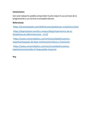 Conclusiones
Con este trabajo he podido comprender mucho mejor el uso correcto de la
programación y sus normas o conceptos básicos.
Referencias:
https://economipedia.com/definiciones/poblacion-estadistica.html
https://bsginstitute.com/bs-campus/blog/Importancia-de-la-
Estadistica-en-Administracion -1132
https://www.universidadviu.com/int/actualidad/nuestros-
expertos/lenguaje-de-bajo-nivelcaracteristicas-y-funciones
https://www.universidadviu.com/es/actualidad/nuestros-
expertos/conociendo-el-lenguajede-maquina
Blog
 