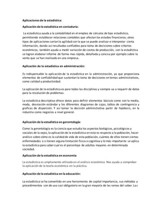 Aplicaciones de la estadística:
Aplicación de la estadística en contaduría:
La estadística ayuda a la contabilidad en el empleo de cálculos de tipo estadístico,
permitiendo establecer relaciones contables que afectan los estados financieros; otros
tipos de aplicaciones serían la agilidad con la que se puede analizar e interpretar cierta
información, dando así resultados confiables para toma de decisiones sobre criterios
económicos, también ayuda a medir variación de costos de producción, con la estadística
se logran elaborar informe de forma mas rápida, detallada y concisa por ejemplo sobre la
venta que se han realizado en una empresa.
Aplicación de la estadística en administración:
Es indispensable la aplicación de la estadística en la administración, ya que proporciona
elementos de confiabilidad que sustentan la toma de decisiones en temas administrativos,
como calidad y productividad.
La aplicación de la estadística es para todas las disciplinas y siempre va a requerir de datos
para la resolución de problemas.
La estadística descriptiva ofrece datos para definir elementos básicos como son la media,
moda, desviación estándar y los diferentes diagramas de cajas, tablas de contingencia y
graficas de dispersión. Y así tomar la decisión administrativa partir de hipótesis, en la
industria como negocios a nivel general.
Aplicación de la estadística en gerontología:
Como la gerontología es la ciencia que estudia los aspectos biológicos, psicológicos y
sociales de la vejez, la aplicación de la estadística en esta es respecto a la población, hacer
análisis sobre cómo es la calidad de vida de esta población, cuántos de ellos tienen ciertas
enfermedades o si tienen alguna limitación física o cognitiva y lo más importante se aplica
la estadística para saber cual es el porcentaje de adultos mayores en determinada
sociedad.
Aplicación de la estadística en economía:
La estadística es ampliamente utilizada en el análisis económico. Nos ayuda a comprobar
la aplicación de la teoría económica en la práctica.
Aplicación de la estadística en la educación:
La estadística se ha convertido en una herramienta de capital importancia, sus métodos y
procedimientos son de uso casi obligatorio en la gran mayoría de las ramas del saber. Las
 