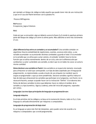 por ejemplo un bloque de código es todo aquello que puede tener más de una instrucción
y que en el caso de PSeInt terminan con la palabra fin.
Proceso MiPrograma
FinProceso
Si expresion_logica Entonces
FinSi
Cada vez que se encuentre algo así debería usarse la llaves { y } siendo la apertura primera
parte del bloque de código y el cierre la ultima parte. Más adelante se verá más claramente
el uso.
¿Qué diferencia hay entre un contador y un acumulador?: Una variable contador en
algoritmos lleva la contabilidad de repeticiones, eventos, accesos entre otros, y una
variable acumulador va acumulando distintas cantidades y guarda el total. El acumulador
es la variable que se utiliza para sumar valores, el contador también hace la misma
función que se utiliza normalmente dentro de un ciclo, solo con la diferencia de que
cambiamos su valor sumándole una variable, es decir que no en todos los casos se suma la
misma cantidad.
Cómo declarar una variable en Pseint: Una variable es un espacio de memoria reservado
para almacenar un valor que corresponde a un tipo de dato soportado por el lenguaje de
programación, es representada y usada a través de una etiqueta (un nombre) que le
asigna un programador o que ya viene predefinida. Declarar variables significa indicar el
tipo de dato que almacenará las variables que participan en el programa, con Pseint, no es
necesario hacerlo, aunque se puede hacer con la instrucción "Define". Si se observa otra
forma de declarar variables lo único que debemos hacer es indicar el nombre de la
variable y su tipo (numérico, lógico y cadena), antes del inicio del programa, separados
por comas.
Lenguajes: Los tres tipos principales de lenguaje en programación son:
Lenguaje máquina
Es el más primitivo de los códigos y se basa en la numeración binaria, todo en 0 y 1. Este
lenguaje es utilizado directamente por máquinas o computadora.
Lenguajes de programación de bajo nivel
Es un lenguaje un poco más fácil de interpretar, pero puede variar de acuerdo a la
máquina o computadora que se esté programando.
 