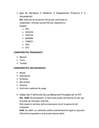 4. Que Es Hardware Y Nombrar 3 Componentes Primarios Y 3
     Secundarios?
     Rta :Cada una de las partes físicas que conforman un
     computador, incluidos sus periféricos, maquinaria y
     equipos:
            CPU,
            DISCOS
            CINTAS
            MODEM
            CABLES
            CDS
            ETC

COMPONENTES PRIMARIOS?

   Monitor
   Torre
   Teclado

COMPONENTES SECUNDARIOS?

   Mouse
   Impresoras
   Parlantes
   Micrófonos
   Cámaras
   Controles o palancas de juego.


  5. Cuáles Son Y Definición De Las Memorias Principales De Un PC?
     Rta: ROM: Es permanente, el fabricante graba información en ella, que
     no puede ser borrada o alterada.
     Esta memoria contiene instrucciones para iniciar la operación del
     ordenador.
     RAM: Es volátil, su contenido cambia constantemente según se ejecutan
     diferentes programas y se procesan nuevos datos.
 