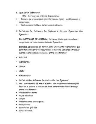 6. Que Es Un Software?
        Rta: Software es sinónimo de programa.
     Conjunto de programas de distinto tipo que hacen posible operar el
    computador.
     Es el componente lógico del sistema de cómputo.


7. Definición De Software De Sistema Y Sistema Operativo Con
    Ejemplos :

    Rta: SOFTWARE DE SISTEMA: Software básico que controla un
    computador, se conoce como Sistemas Operativos

    Sistemas Operativos: Se definen como un conjunto de programas que
    permiten administrar los recursos de la maquina. Comienza a trabajar
    cuando se enciende el ordenador. Entre ellos tenemos:

 MS-DOS

 WINDOWS

 LINUX

 UNIX

 MACINTOSH

8. Definición De Software De Aplicación, Con Ejemplos?
2. Rta: SOFTWARE DE APLICACIÓN: Son programas diseñados para
    facilitar al usuario la realización de un determinado tipo de trabajo.
    Entre ellos tenemos:
 Procesador de texto
 Hojas de cálculo
 Juegos
 Presentaciones (Power point)
 Navegadores
 Editores de gráficos
 Virus/antivirus
 