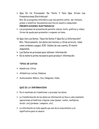 9. Que Es Un Procesador De Texto Y Para Que Sirven Las
   Presentaciones Electrónicas?
   Rta: Es un programa informático que nos permite editar, dar formato,
   grabar y modificar documentos escritos en nuestro computador.
   PRESENTACIONES ELECTRONICAS
 Los programas de presentación permite colocar texto, gráficos y videos.
   Sirven de ayuda para presentar o exponer un tema.


10. Que Son Los Datos, Tipos De Datos Y Que Es La Información?
   Rta: Técnicamente, los datos son hechos y cifras en bruto, tales
   como ordenes y pagos. EJE: Saldos de una cuenta, El monto
   disponible.
 Los Datos se procesan para obtener información.
 Es la materia prima necesaria para producir información.


   TIPOS DE DATOS

 Numéricos: Cifras

 Alfabéticos: Letras, Palabras

 Audiovisuales: Música, Voz, Imágenes, Video.



   QUE ES LA INFORMACION

 Es el resultado de transformar o procesar los datos.

 La transformación de los datos en información se lleva a cabo mediante
   operaciones aritméticas o lógicas como (sumar, restar, multiplicar,
   dividir, etc) (ordenar, comparar, etc)

 La información es todo aquello que nos da el conocimiento y es
   significativa para el usuario.
 