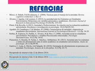 REFENCIAS
• Minici, A. Dahab, J & Rivadeneira, C. (2004). Técnicas para el manejo de la ansiedad. Revista
cognitivo conductual. 2. Pp.1-5.
• Álvarez, J. Aguilar, J & Lorenzo, J. (2012). La ansiedad ante los Exámenes en Estudiantes
Universitarios: Relaciones con variables personales y académicas. Electronic Journal of
Research in Educational Psychology.10 (26) Pp. 333-354.
• Pitoni, D & Rovella, A (2013). Ansiedad y Perfeccionismo: Se relación con la evaluación académica
universitaria. Enseñanza e investigación en psicología. 18 (2) Pp329-341.
• Agudelo, D. Casadiegos, C & Sánchez, D. (2008). Características de ansiedad y depresión en
estudiantes universitarios. International Journal of Psychological Research. 1 (1) Pp. 34-39.
• Robles, R. Espinosa, R. Padilla, A. Álvarez, M & Páez, F. (2008). Ansiedad social en estudiantes
universitarios: Prevalencia y variables Psicosociales relacionadas. Psicología
Iberoamericana. 16 (2) Pp. 54-62.
• Piemontesi, S. Heredia, D. Furlan, L. Sánchez, J &Martínez, M. (2012). Ansiedad ante los exámenes
y estilos de afrontamiento ante el estrés académico en estudiantes universitarios. Anales de
psicología. 28 (1) Pp.89-96.
• Gantiva, C. Luna, A. Dávila, A & Salgado, M. (2010). Estrategias de afrontamiento en personas con
ansiedad. Psychologia. Avances de la disciplina. 4 (1) Pp. 63-72.
• Recuperado de internet el día 12 de febrero 2014:
http://www.ual.es/Universidad/GabPrensa/controlexamenes/.
• Recuperado de internet el día 12 de febrero 2014: http://cetecic.com.ar/revista/pdf/tecnicas-para-el-
manejo-de-ansiedad.pdf
 