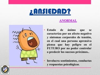 ¿ANSIEDAD?
ANORMAL
• Estado de ánimo que se
caracteriza por un afecto negativo
y síntomas corporales de tensión,
en el cual una persona aprensiva
piensa que hay peligro en el
FUTURO por no poder controlar
o predecir los sucesos próximos..
• Involucra sentimientos, conductas
y respuestas psicológicas.
 