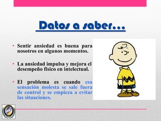 Datos a saber…
• Sentir ansiedad es buena para
nosotros en algunos momentos.
• La ansiedad impulsa y mejora el
desempeño físico en intelectual.
• El problema es cuando esa
sensación molesta se sale fuera
de control y se empieza a evitar
las situaciones.
 