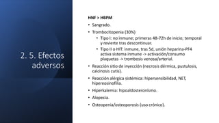 2. 5. Efectos
adversos
HNF > HBPM
• Sangrado.
• Trombocitopenia (30%)
• Tipo I: no inmune; primeras 48-72h de inicio; temporal
y revierte tras descontinuar.
• Tipo II o HIT: inmune, tras 5d, unión heparina-PF4
activa sistema inmune -> activación/consumo
plaquetas -> trombosis venosa/arterial.
• Reacción sitio de inyección (necrosis dérmica, pustulosis,
calcinosis cutis).
• Reacción alérgica sistémica: hipersensibilidad, NET,
hipereosinofilia.
• Hiperkalemia: hipoaldosteronismo.
• Alopecia.
• Osteopenia/osteoporosis (uso crónico).
 