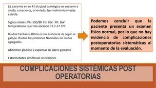 COMPLICACIONES SISTÉMICAS POST
OPERATORIAS
La paciente en su #1 día post quirúrgico se encuentra
alerta, consciente, orientada, hemodinámicamente
estable.
Signos vitales: PA: 130/80 Fc: 76x’ FR: 16x’
Temperaturas que han oscilado 37.2-37.5ºC
Ruidos Cardiacos Rítmicos sin evidencia de soplo ni
galope. Ruidos Respiratorios Normales sin ruidos
agregados.
Abdomen globoso a expensas de útero gestante
Extremidades simétricas sin lesiones
Podemos concluir que la
paciente presenta un examen
físico normal, por lo que no hay
evidencia de complicaciones
postoperatorias sistemáticas al
momento de la evaluación.
 