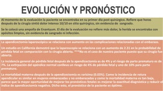 La apendicectomía laparoscópica se relaciona con aumento en las complicaciones relacionadas con el embarazo.
Un estudio en California demostró que la laparoscopia se relaciona con un aumento de 2.31 en la probabilidad de
pérdida fetal en comparación con la cirugía abierta. ***No es el caso de nuestra paciente puesto que su cirugía fue
abierta.
La incidencia general de pérdida fetal después de la apendicectomía es de 4% y el riesgo de parto prematuro es de
7%. La extirpación del apéndice normal conlleva un riesgo de 4% de pérdida fetal y uno de 10% para parto
prematuro.
La mortalidad materna después de la apendicectomía es rarísima (0.03%). Como la incidencia de rotura
apendicular es similar en mujeres embarazadas y no embarazadas y como la mortalidad materna es tan baja,
parece que la mayor oportunidad de mejorar los pronósticos fetales es mejorar la exactitud diagnóstica y reducir el
índice de apendicectomía negativa. Dicho esto, el pronóstico de la paciente es óptimo.
Al momento de la evaluación la paciente se encontraba en su primer día post quirúrgico. Refiere que horas
después de la cirugía sintió dolor intenso 10/10 en sitio quirúrgico, sin evidencia de sangrado.
Se le colocó una ampolla de Enantyum. El día de la evaluación no refiere más dolor, la herida se encontraba con
apósitos limpios, sin evidencia de sangrado ni infección.
EVOLUCIÓN Y PRONÓSTICO
 