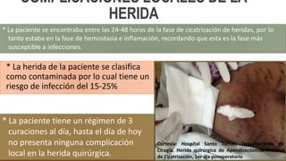 COMPLICACIONES LOCALES DE LA
HERIDA
* La herida de la paciente se clasifica
como contaminada por lo cual tiene un
riesgo de infección del 15-25%
* La paciente se encontraba entre las 24-48 horas de la fase de cicatrización de heridas, por lo
tanto estaba en la fase de hemostasia e inflamación, recordando que esta es la fase más
susceptible a infecciones.
* La paciente tiene un régimen de 3
curaciones al día, hasta el día de hoy
no presenta ninguna complicación
local en la herida quirúrgica.
Cortesía: Hospital Santo Tomás, Departamento de
Cirugía. Herida quirúrgica de Apendicectomia. Proceso
de Cicatrización, 1er día posoperatorio
 