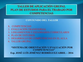 CONTENIDO DEL TALLER
1. COMPETENCIAS
2. EVALUACIÓN TRANSVERSAL
3. LINEAMIENTOS Y ESTANDARES CURRICULARES
4. PLAN DE ESTUDIOS
5. DESARROLLO DE COMPETENCIAS EN EL AULA
6. TALLER GRUPAL.
“SISTEMA DE ORIENTACIÓN Y EVALUACIÓN POR
COMPETENCIAS”
Esp. JOSÉ LUÍS JIMÉNEZ RODRÍGUEZ/ABRIL – 2016
 