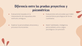 Diferencia entre las pruebas proyectivas y
psicométricas
● Evaluaciones basadas en la
interpretación de respuestas ante
estímulos ambiguos.
● Explorar la personalidad, emociones y
procesos inconscientes.
● Evaluaciones estructuradas que miden
características psicológicas de forma
cuantitativa.
● Medir habilidades, inteligencia,
personalidad y otros rasgos
psicológicos con precisión.
 