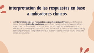 interpretacion de las respuestas en base
a indicadores clinicos
● La interpretación de las respuestas en pruebas proyectivas se puede hacer en
base a diversos indicadores clínicos que reflejan características de la personalidad,
emociones, conflictos internos, y otros aspectos psicológicos del individuo. Estos
indicadores son útiles para identificar trastornos, evaluar el funcionamiento emocional y
detectar patrones de comportamiento que pueden no ser evidentes en una entrevista
clínica convencional.
 