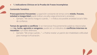 ● 1. Indicadores Clínicos en la Prueba de Frases Incompletas
Contenido Temático
Preocupaciones frecuentes: La aparición constante de temas como miedo, fracaso,
soledad o inseguridad puede indicar una alta carga emocional o ansiedad.
• Ejemplo: "Me siento inseguro cuando..." → Indica una posible ansiedad social o falta
de confianza.
Temas de agresión o conflicto: Si se mencionan frecuentemente palabras relacionadas
con ira, lucha, agresión o venganza, puede ser un indicativo de conflictos internos no
resueltos o un estilo defensivo.
• Ejemplo: "Me enojo cuando..." → Podría revelar un patrón de irritabilidad o dificultad
para manejar la frustración.
 