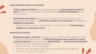 Actitudes hacia el futuro o el pasado
• Visión negativa del futuro: Si las respuestas expresan preocupaciones sobre el
futuro, como “No sé qué será de mí”, puede señalar ansiedad anticipatoria o una
visión pesimista.
• Idealización del pasado: Respuestas que remiten constantemente a un pasado
idealizado pueden reflejar una dificultad para lidiar con el presente o problemas de
adaptación emocional.
• Ejemplo: "Cuando era niño, me sentía feliz" → Puede indicar una dificultad para
adaptarse a la situación actual.
Resistencia o evasión
• Respuestas vagas o evasivas: Respuestas que no completan adecuadamente la frase
o son imprecisas pueden reflejar una falta de disposición para confrontar ciertos
conflictos internos. Esto podría indicar defensividad o un mecanismo de evitación
frente a ciertos temas emocionales delicados.
• Ejemplo: "No sé..." o "Nada importante."
• Interpretación: Esto puede sugerir que el evaluado está evitando hablar de
emociones o experiencias dolorosas.
 