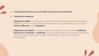 ● 2 Indicadores Clínicos en la Prueba de Asociación de Palabras
● Tiempo de respuesta
• Respuesta rápida: Las respuestas rápidas son típicas de asociaciones automáticas y
reflejan un proceso de pensamiento más inmediato, que podría indicar una persona
menos reflexiva o más impulsiva.
• Respuesta retardada: Si la persona tarda en responder, puede indicar conflictos
internos no resueltos o ansiedad, ya que el sujeto tarda más en procesar la palabra
estímulo, lo que sugiere que hay algo relacionado con el tema que le genera
incomodidad.
 
