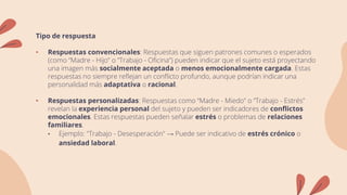 Tipo de respuesta
• Respuestas convencionales: Respuestas que siguen patrones comunes o esperados
(como “Madre - Hijo” o “Trabajo - Oficina”) pueden indicar que el sujeto está proyectando
una imagen más socialmente aceptada o menos emocionalmente cargada. Estas
respuestas no siempre reflejan un conflicto profundo, aunque podrían indicar una
personalidad más adaptativa o racional.
• Respuestas personalizadas: Respuestas como “Madre - Miedo” o “Trabajo - Estrés”
revelan la experiencia personal del sujeto y pueden ser indicadores de conflictos
emocionales. Estas respuestas pueden señalar estrés o problemas de relaciones
familiares.
• Ejemplo: "Trabajo - Desesperación" → Puede ser indicativo de estrés crónico o
ansiedad laboral.
 