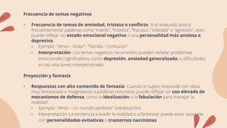 Frecuencia de temas negativos
• Frecuencia de temas de ansiedad, tristeza o conflicto: Si el evaluado asocia
frecuentemente palabras como “miedo”, “tristeza”, “fracaso”, “soledad” o “agresión”, esto
puede reflejar un estado emocional negativo o una personalidad más ansiosa o
depresiva.
• Ejemplo: "Amor - Dolor", "Familia - Confusión".
• Interpretación: Los temas negativos recurrentes pueden señalar problemas
emocionales significativos, como depresión, ansiedad generalizada, o dificultades
en las relaciones interpersonales.
Proyección y fantasía
• Respuestas con alto contenido de fantasía: Cuando el sujeto responde con ideas
muy fantasiosas o imaginativas a palabras concretas, puede reflejar un uso elevado de
mecanismos de defensa, como la idealización o la fabulación para manejar la
realidad.
• Ejemplo: "Amor - Un mundo perfecto" (idealización).
• Interpretación: La tendencia a evadir la realidad o a fantasear puede estar asociada
con personalidades evitativas o trastornos narcisistas.
 