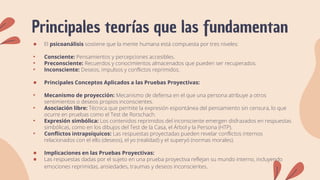 Principales teorías que las fundamentan
● El psicoanálisis sostiene que la mente humana está compuesta por tres niveles:
• Consciente: Pensamientos y percepciones accesibles.
• Preconsciente: Recuerdos y conocimientos almacenados que pueden ser recuperados.
• Inconsciente: Deseos, impulsos y conflictos reprimidos.
● Principales Conceptos Aplicados a las Pruebas Proyectivas:
• Mecanismo de proyección: Mecanismo de defensa en el que una persona atribuye a otros
sentimientos o deseos propios inconscientes.
• Asociación libre: Técnica que permite la expresión espontánea del pensamiento sin censura, lo que
ocurre en pruebas como el Test de Rorschach.
• Expresión simbólica: Los contenidos reprimidos del inconsciente emergen disfrazados en respuestas
simbólicas, como en los dibujos del Test de la Casa, el Árbol y la Persona (HTP).
• Conflictos intrapsíquicos: Las respuestas proyectadas pueden revelar conflictos internos
relacionados con el ello (deseos), el yo (realidad) y el superyó (normas morales).
● Implicaciones en las Pruebas Proyectivas:
● Las respuestas dadas por el sujeto en una prueba proyectiva reflejan su mundo interno, incluyendo
emociones reprimidas, ansiedades, traumas y deseos inconscientes.
 