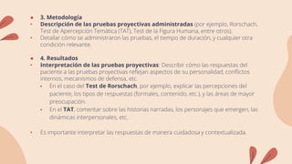 ● 3. Metodología
• Descripción de las pruebas proyectivas administradas (por ejemplo, Rorschach,
Test de Apercepción Temática (TAT), Test de la Figura Humana, entre otros).
• Detallar cómo se administraron las pruebas, el tiempo de duración, y cualquier otra
condición relevante.
● 4. Resultados
• Interpretación de las pruebas proyectivas: Describir cómo las respuestas del
paciente a las pruebas proyectivas reflejan aspectos de su personalidad, conflictos
internos, mecanismos de defensa, etc.
• En el caso del Test de Rorschach, por ejemplo, explicar las percepciones del
paciente, los tipos de respuestas (formales, contenido, etc.), y las áreas de mayor
preocupación.
• En el TAT, comentar sobre las historias narradas, los personajes que emergen, las
dinámicas interpersonales, etc.
• Es importante interpretar las respuestas de manera cuidadosa y contextualizada.
 