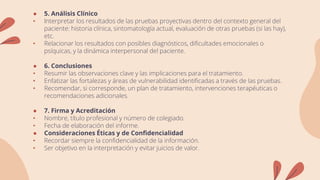 ● 5. Análisis Clínico
• Interpretar los resultados de las pruebas proyectivas dentro del contexto general del
paciente: historia clínica, sintomatología actual, evaluación de otras pruebas (si las hay),
etc.
• Relacionar los resultados con posibles diagnósticos, dificultades emocionales o
psíquicas, y la dinámica interpersonal del paciente.
● 6. Conclusiones
• Resumir las observaciones clave y las implicaciones para el tratamiento.
• Enfatizar las fortalezas y áreas de vulnerabilidad identificadas a través de las pruebas.
• Recomendar, si corresponde, un plan de tratamiento, intervenciones terapéuticas o
recomendaciones adicionales.
● 7. Firma y Acreditación
• Nombre, título profesional y número de colegiado.
• Fecha de elaboración del informe.
● Consideraciones Éticas y de Confidencialidad
• Recordar siempre la confidencialidad de la información.
• Ser objetivo en la interpretación y evitar juicios de valor.
 