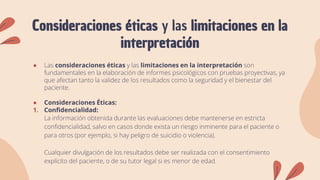 Consideraciones éticas y las limitaciones en la
interpretación
● Las consideraciones éticas y las limitaciones en la interpretación son
fundamentales en la elaboración de informes psicológicos con pruebas proyectivas, ya
que afectan tanto la validez de los resultados como la seguridad y el bienestar del
paciente.
● Consideraciones Éticas:
1. Confidencialidad:
La información obtenida durante las evaluaciones debe mantenerse en estricta
confidencialidad, salvo en casos donde exista un riesgo inminente para el paciente o
para otros (por ejemplo, si hay peligro de suicidio o violencia).
Cualquier divulgación de los resultados debe ser realizada con el consentimiento
explícito del paciente, o de su tutor legal si es menor de edad.
 