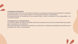 •Competencia Profesional:
•El psicólogo debe contar con la formación adecuada y la experiencia necesaria para administrar e interpretar
pruebas proyectivas, ya que estas requieren un conocimiento profundo y especializado.
•El profesional debe ser consciente de sus propios límites y derivar al paciente a otros especialistas si se
considera necesario.
•Transparencia en la Interpretación:
•Los informes deben ser claros y accesibles tanto para el paciente como para otros profesionales que puedan
estar involucrados en el tratamiento.
•Es fundamental evitar tecnicismos innecesarios y proporcionar un lenguaje comprensible que permita que los
resultados sean útiles y comprensibles.
 