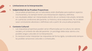 ● Limitaciones en la Interpretación:
1. Subjetividad de las Pruebas Proyectivas:
1. Las pruebas proyectivas, por su naturaleza, están diseñadas para explorar aspectos
inconscientes y no siempre tienen una interpretación objetiva y definitiva.
2. Los resultados deben ser interpretados dentro de un contexto más amplio, teniendo
en cuenta las condiciones del paciente, su historia y otras evaluaciones. No se deben
sacar conclusiones absolutas o definitivas solo a partir de una prueba proyectiva.
2. Contexto Cultural:
1. Las respuestas proyectivas pueden verse influenciadas por la cultura, los valores
sociales y el contexto de vida del paciente. Un psicólogo debe estar atento a los
posibles sesgos culturales en la interpretación.
2. Es necesario evitar interpretar las respuestas de forma rígida, considerando siempre
las posibles variaciones culturales o contextuales.
 