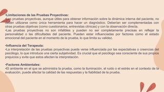 •Limitaciones de las Pruebas Proyectivas:
•Las pruebas proyectivas, aunque útiles para obtener información sobre la dinámica interna del paciente, no
deben utilizarse como única herramienta para hacer un diagnóstico. Deberían ser complementadas con
otras pruebas objetivas (como cuestionarios, entrevistas clínicas) y con la observación directa.
•Las pruebas proyectivas no son infalibles y pueden no ser completamente precisas en reflejar la
personalidad o las dificultades del paciente. Pueden estar influenciadas por factores como el estado
emocional del paciente en el momento de la prueba, lo que limita su validez.
•Influencia del Terapeuta:
•La interpretación de las pruebas proyectivas puede verse influenciada por las expectativas o creencias del
psicólogo, lo que introduce una cierta subjetividad. Es crucial que el psicólogo sea consciente de sus propios
prejuicios y evite que estos afecten la interpretación.
•Factores Ambientales:
•El ambiente en el que se administra la prueba, como la iluminación, el ruido o el estrés en el contexto de la
evaluación, puede afectar la calidad de las respuestas y la fiabilidad de la prueba.
 