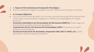 ● 1. Tipos de Herramientas de Evaluación Psicológica
● Para una evaluación integral, se pueden combinar distintas herramientas, entre ellas:
● A. Pruebas Objetivas
● Son instrumentos estandarizados con normas y puntuaciones específicas, que permiten
medir rasgos de personalidad, inteligencia, o síntomas psicopatológicos con mayor
precisión.
• Inventario Multifásico de Personalidad de Minnesota (MMPI-2): Evalúa rasgos de
personalidad y posibles trastornos psicológicos.
• Cuestionario de los 16 Factores de Personalidad (16PF): Proporciona un perfil
detallado de personalidad.
• Escalas de Evaluación de Ansiedad y Depresión (BAI, BDI-II, HADS, etc.): Útiles
para medir niveles de malestar emocional.
 
