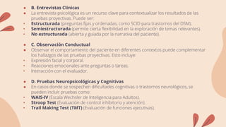 ● B. Entrevistas Clínicas
● La entrevista psicológica es un recurso clave para contextualizar los resultados de las
pruebas proyectivas. Puede ser:
• Estructurada (preguntas fijas y ordenadas, como SCID para trastornos del DSM).
• Semiestructurada (permite cierta flexibilidad en la exploración de temas relevantes).
• No estructurada (abierta y guiada por la narrativa del paciente).
● C. Observación Conductual
● Observar el comportamiento del paciente en diferentes contextos puede complementar
los hallazgos de las pruebas proyectivas. Esto incluye:
• Expresión facial y corporal.
• Reacciones emocionales ante preguntas o tareas.
• Interacción con el evaluador.
● D. Pruebas Neuropsicológicas y Cognitivas
● En casos donde se sospechen dificultades cognitivas o trastornos neurológicos, se
pueden incluir pruebas como:
• WAIS-IV (Escala Wechsler de Inteligencia para Adultos).
• Stroop Test (Evaluación de control inhibitorio y atención).
• Trail Making Test (TMT) (Evaluación de funciones ejecutivas).
 