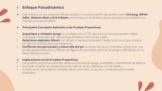 ● Enfoque Psicodinámico
● Este enfoque es una evolución del psicoanálisis e incorpora teorías de autores como Carl Jung, Alfred
Adler, Melanie Klein y Erik Erikson, centrándose en la dinámica de los procesos inconscientes y su
impacto en la personalidad.
● Principales Conceptos Aplicados a las Pruebas Proyectivas:
• Arquetipos y símbolos (Jung): En pruebas como el TAT, las historias narradas pueden reflejar
arquetipos universales que representan dinámicas internas del sujeto.
• Relaciones objétales (Klein): Los dibujos o narraciones pueden revelar la forma en que el sujeto
percibe sus vínculos afectivos tempranos.
• Conflictos interpersonales y desarrollo del yo: La manera en que un individuo proyecta en una
prueba puede evidenciar conflictos con figuras de autoridad, patrones de apego o dificultades en su
desarrollo psicosocial.
● Implicaciones en las Pruebas Proyectivas:
• Las pruebas proyectivas permiten observar patrones de apego, ansiedades y mecanismos de defensa.
• Se pueden analizar las representaciones internas de las relaciones con los demás.
• A través de la interpretación simbólica de los estímulos, se accede a contenidos emocionales
profundos.
 