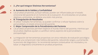 ● 2. ¿Por qué Integrar Distintas Herramientas?
● A. Aumento de la Validez y Confiabilidad
● Las pruebas proyectivas, aunque valiosas, pueden ser influenciadas por el estado
emocional del paciente en el momento de la evaluación. Al contrastarlas con pruebas
objetivas y entrevistas, se obtiene una visión más precisa.
● B. Triangulación de Resultados
● Al utilizar múltiples herramientas, se pueden confirmar o refutar hipótesis sobre la
personalidad y el estado emocional del paciente.
● C. Mejor Comprensión de la Psicodinámica del Paciente
● Las pruebas proyectivas permiten explorar el mundo interno del paciente, mientras que
las pruebas objetivas ayudan a cuantificar ciertos aspectos de la personalidad o
psicopatología.
● La integración de herramientas proyectivas con otros métodos de evaluación psicológica
permite una comprensión más holística del paciente, reduciendo sesgos y aumentando
la precisión del diagnóstico. Se recomienda siempre contextualizar los resultados y no
basar un diagnóstico únicamente en pruebas proyectivas.
 
