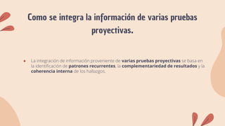 Como se integra la información de varias pruebas
proyectivas.
● La integración de información proveniente de varias pruebas proyectivas se basa en
la identificación de patrones recurrentes, la complementariedad de resultados y la
coherencia interna de los hallazgos.
 