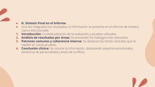 ● D. Síntesis Final en el Informe
● Una vez integrados los resultados, la información se presenta en el informe de manera
clara y estructurada:
1. Introducción: Contextualización de la evaluación y pruebas utilizadas.
2. Análisis de resultados por áreas: Se presentan los hallazgos más relevantes.
3. Patrones comunes y coherencia interna: Se destacan los temas centrales que se
repiten en varias pruebas.
4. Conclusión clínica: Se resume la información, destacando aspectos emocionales,
dinámicas de personalidad y áreas de conflicto.
 
