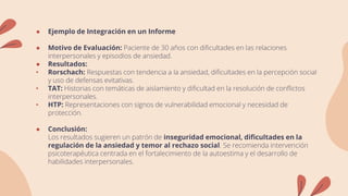 ● Ejemplo de Integración en un Informe
● Motivo de Evaluación: Paciente de 30 años con dificultades en las relaciones
interpersonales y episodios de ansiedad.
● Resultados:
• Rorschach: Respuestas con tendencia a la ansiedad, dificultades en la percepción social
y uso de defensas evitativas.
• TAT: Historias con temáticas de aislamiento y dificultad en la resolución de conflictos
interpersonales.
• HTP: Representaciones con signos de vulnerabilidad emocional y necesidad de
protección.
● Conclusión:
Los resultados sugieren un patrón de inseguridad emocional, dificultades en la
regulación de la ansiedad y temor al rechazo social. Se recomienda intervención
psicoterapéutica centrada en el fortalecimiento de la autoestima y el desarrollo de
habilidades interpersonales.
 