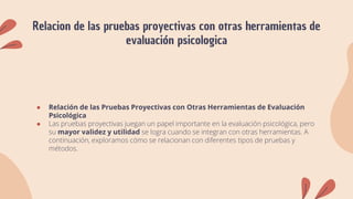 Relacion de las pruebas proyectivas con otras herramientas de
evaluación psicologica
● Relación de las Pruebas Proyectivas con Otras Herramientas de Evaluación
Psicológica
● Las pruebas proyectivas juegan un papel importante en la evaluación psicológica, pero
su mayor validez y utilidad se logra cuando se integran con otras herramientas. A
continuación, exploramos cómo se relacionan con diferentes tipos de pruebas y
métodos.
 