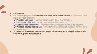 ● Conclusión
● Las pruebas proyectivas no deben utilizarse de manera aislada. Su verdadero valor
radica en integrarlas con:
✔️ Pruebas objetivas → Validan hallazgos con datos cuantificables.
✔️ Entrevista clínica → Permite contextualizar los resultados.
✔️ Observación conductual → Aporta información sobre la actitud del paciente.
✔️ Pruebas neuropsicológicas → Detectan alteraciones cognitivas que influyen en la
interpretación.
● 🔹 Integrar diferentes herramientas permite una evaluación psicológica más
confiable, precisa y completa.
 