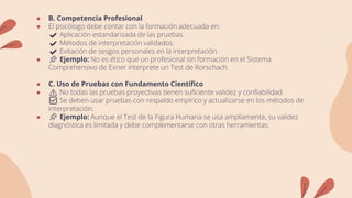 ● B. Competencia Profesional
● El psicólogo debe contar con la formación adecuada en:
✔️ Aplicación estandarizada de las pruebas.
✔️ Métodos de interpretación validados.
✔️ Evitación de sesgos personales en la interpretación.
● 📌 Ejemplo: No es ético que un profesional sin formación en el Sistema
Comprehensivo de Exner interprete un Test de Rorschach.
● C. Uso de Pruebas con Fundamento Científico
● ⚠️ No todas las pruebas proyectivas tienen suficiente validez y confiabilidad.
✅ Se deben usar pruebas con respaldo empírico y actualizarse en los métodos de
interpretación.
● 📌 Ejemplo: Aunque el Test de la Figura Humana se usa ampliamente, su validez
diagnóstica es limitada y debe complementarse con otras herramientas.
 